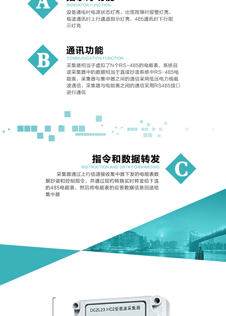 功能及特點(diǎn)：
1、通訊功能，采集器相當(dāng)于虛擬了N個RS-485的電能表，系統(tǒng)召讀采集器中的數(shù)據(jù)相當(dāng)于直接抄讀系統(tǒng)中RS-485電能表，采集器與集中器之間的通信采用低壓電力線載波通信，采集器與電能表之間的通信采用RS485接口進(jìn)行通信,
2、指令和數(shù)據(jù)轉(zhuǎn)發(fā)功能，采集器通過上行信道接收集中器下發(fā)的電能表數(shù)據(jù)抄讀和控制指令，并通過規(guī)約轉(zhuǎn)換實(shí)時轉(zhuǎn)發(fā)給下連的485電能表，然后將電能表的應(yīng)答數(shù)據(jù)信息回送給集中器。
3、指示燈功能，設(shè)備通電時電源狀態(tài)燈亮，出現(xiàn)故障時報警燈亮，載波通訊時上行通道指示燈亮，485通訊時下行指示燈亮。