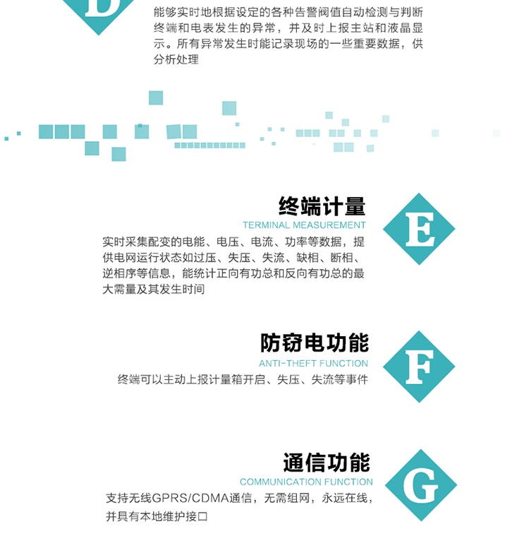 5、防竊電，終端可以主動(dòng)上報(bào)計(jì)量箱開啟、失壓、失流等事件
6、異常告警，能夠?qū)崟r(shí)地根據(jù)設(shè)定的各種告警閥值自動(dòng)檢測與判斷終端和電表發(fā)生的異常，并及時(shí)上報(bào)主站和液晶顯示。所有異常發(fā)生時(shí)能記錄現(xiàn)場的一些重要數(shù)據(jù)，供分析處理、
6、數(shù)據(jù)存儲(chǔ)，終端具有16 MB大容量存儲(chǔ)器FLASH，凍結(jié)數(shù)據(jù)定時(shí)保存，減少了FLASH的寫入次數(shù)。停電后，除實(shí)時(shí)數(shù)據(jù)外所有數(shù)據(jù)均自動(dòng)保存，保存時(shí)間大于10年。
7、通信功能，支持無線GPRS/CDMA通信，無需組網(wǎng)，永遠(yuǎn)在線，并具有本地維護(hù)接口