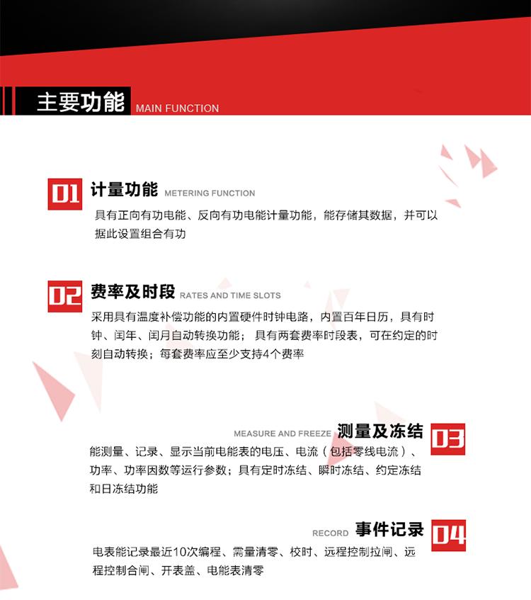 主要功能
1. 具有正向有功電能、反向有功電能計量功能，能存儲其數據，并可以據此設置組合有功。
2. 采用具有溫度補償功能的內置硬件時鐘電路，內置百年日歷，具有時鐘、閏年、閏月自動轉換功能。
3. 具有兩套費率時段表，可在約定的時刻自動轉換；每套費率應至少支持4個費率。
4. 費控功能：通過無線等介質和遠程售電系統實現遠程費控方式。
5. 能測量、記錄、顯示當前電能表的電壓、電流（包括零線電流）、功率、功率因數等運行參數。
6. 電表能記錄最近10次編程、需量清零、校時、遠程控制拉閘、遠程控制合閘、開表蓋、電能表清零。
7. 具有定時凍結、瞬時凍結、約定凍結和日凍結功能。
8. 通過固態(tài)介質或虛擬介質對電能表進行參數設置、預存電費、信息返寫和下發(fā)遠程控制命令操作時，通過嚴格的密碼驗證或ESAM模塊等安全認證，確保數據傳輸安全可靠。
9. 具有一路調制型紅外通訊接口、一路完全隔離的RS485通訊接口，方便現場維護和遠程數據采集。也可通過無線抄表，可實時監(jiān)測電表運行狀態(tài)。 